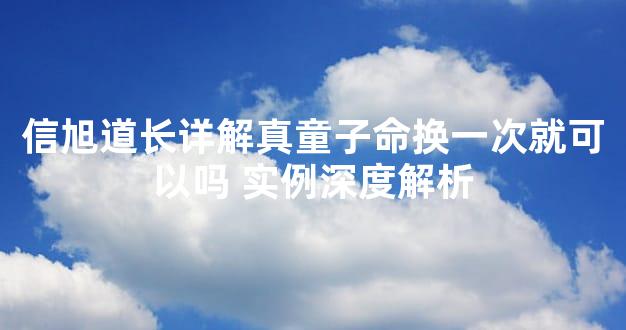 信旭道长详解真童子命换一次就可以吗 实例深度解析